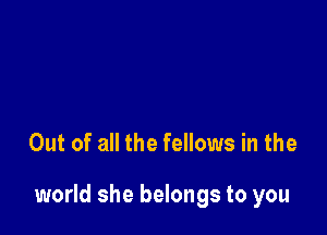 Out of all the fellows in the

world she belongs to you