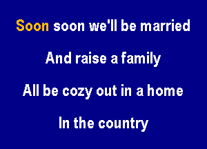 Soon soon we'll be married
And raise a family

All be cozy out in a home

In the country