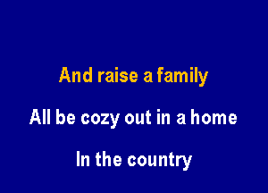 And raise a family

All be cozy out in a home

In the country