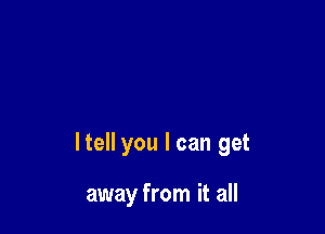 ltell you I can get

away from it all