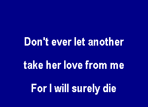 Don't ever let another

take her love from me

For I will surely die