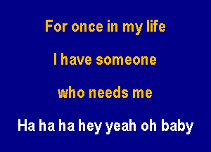 For once in my life
I have someone

who needs me

Ha ha ha hey yeah oh baby