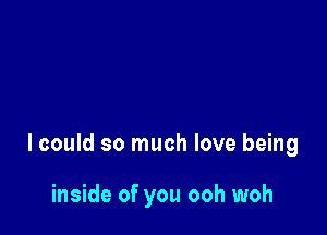 lcould so much love being

inside of you ooh woh