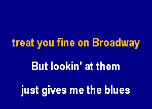 treat you fine on Broadway

But lookin' at them

just gives me the blues