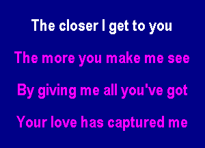 The closer I get to you