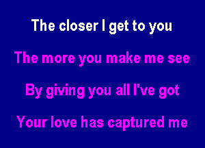 The closer I get to you