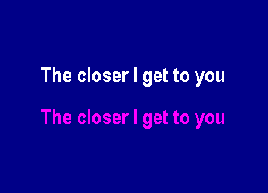 The closer I get to you