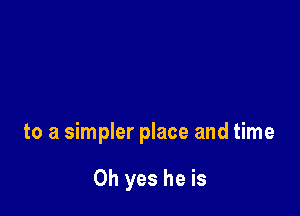 to a simpler place and time

Oh yes he is