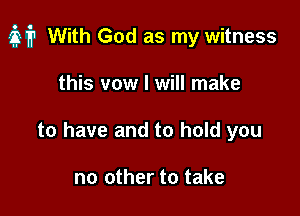of? With God as my witness

this vow I will make
to have and to hold you

no other to take
