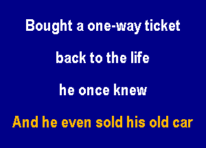 Bought a one-way ticket

back to the life
he once knew

And he even sold his old car