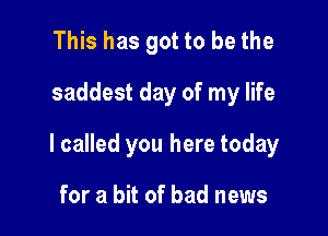 This has got to be the

saddest day of my life

I called you here today

for a bit of bad news