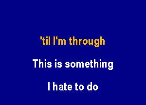 'til I'm through

This is something

lhate to do