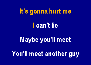 It's gonna hurt me
lcan't lie

Maybe you'll meet

You'll meet another guy