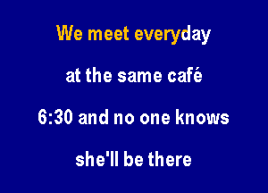 We meet everyday

at the same caffe
630 and no one knows

she'll be there