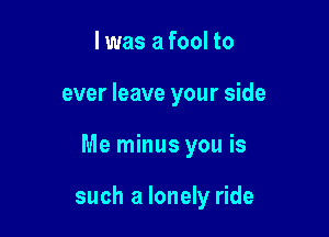 I was a fool to

ever leave your side

Me minus you is

such a lonely ride