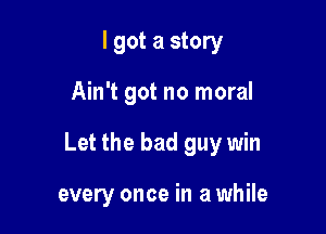 I got a story

Ain't got no moral

Let the bad guy win

every once in a while