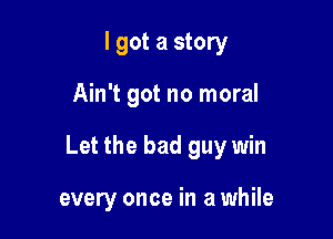 I got a story

Ain't got no moral

Let the bad guy win

every once in a while