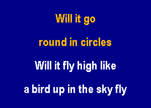 Will it go
round in circles

Will it fly high like

a bird up in the sky fly