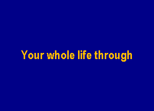 Your whole life through