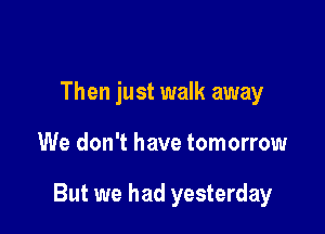 Then just walk away

We don't have tomorrow

But we had yesterday