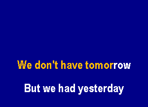 We don't have tomorrow

But we had yesterday