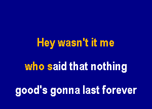 Hey wasn't it me

who said that nothing

good's gonna last forever