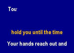 hold you until the time

Your hands reach out and