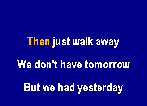 Then just walk away

We don't have tomorrow

But we had yesterday