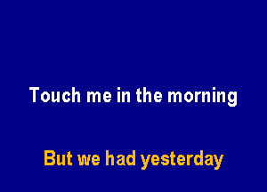 Touch me in the morning

But we had yesterday