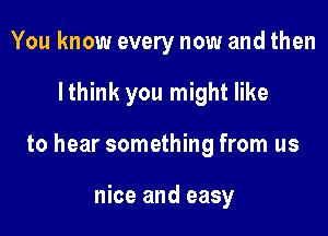 You know every now and then

I think you might like

to hear something from us

nice and easy