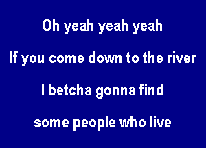 Oh yeah yeah yeah

If you come down to the river
lbetcha gonna find

some people who live