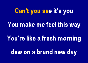 Can't you see it's you

You make me feel this way

You're like a fresh morning

dew on a brand new day