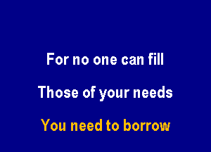For no one can fill

Those of your needs

You need to borrow