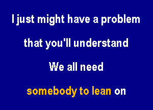 ljust might have a problem

that you'll understand
We all need

somebody to lean on