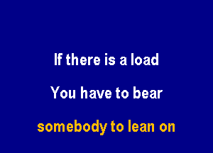 If there is a load

You have to bear

somebody to lean on