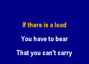 If there is a load

You have to bear

That you can't carry