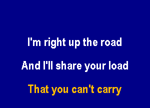 I'm right up the road

And I'll share your load

That you can't carry