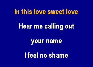 In this love sweet love

Hear me calling out

your name

Ifeel no shame