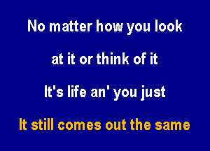 No matter how you look

at it orthink of it

It's life an' you just

It still comes out the same