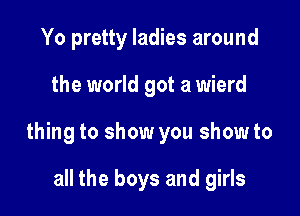 Yo pretty ladies around

the world got a wierd

thing to show you show to

all the boys and girls