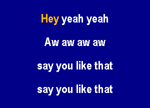 Hey yeah yeah

Aw aw aw aw
say you like that
say you like that