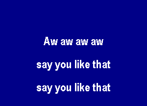 Aw aw aw aw

say you like that

say you like that