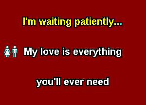 I'm waiting patiently...

321'? My love is everything

you'll ever need