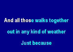 And all those walks together

out in any kind of weather

Justbecause