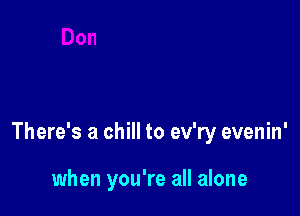 There's a chill to ev'ry evenin'

when you're all alone