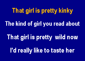 That girl is pretty kinky
The kind of girl you read about
That girl is pretty wild now
I'd really like to taste her