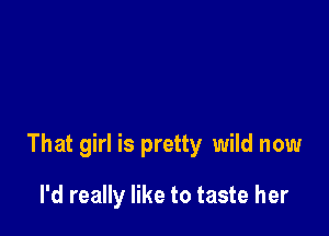 That girl is pretty wild now

I'd really like to taste her
