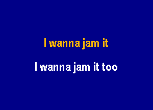 lwanna jam it

lwanna jam it too