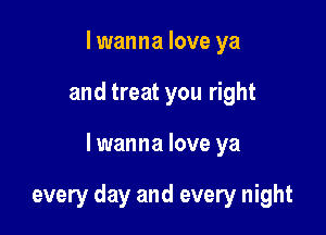 I wanna love ya
and treat you right

lwanna love ya

every day and every night