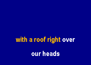 with a roof right over

ourheads